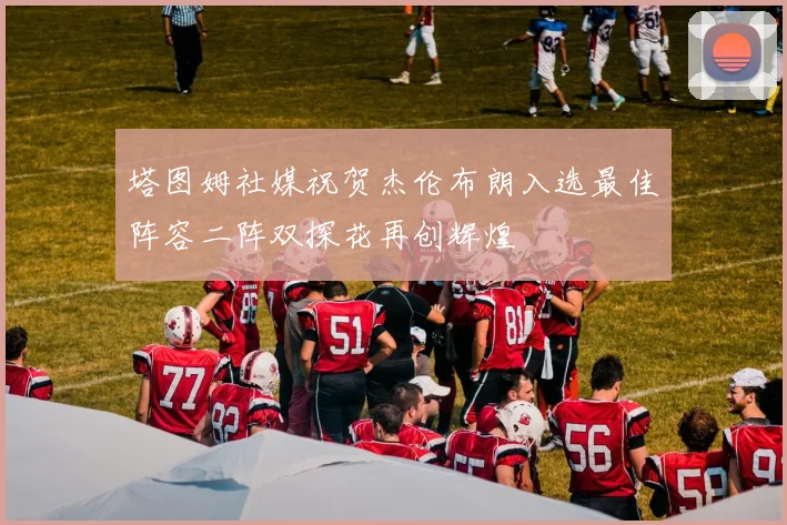 塔图姆社媒祝贺杰伦布朗入选最佳阵容二阵双探花再创辉煌