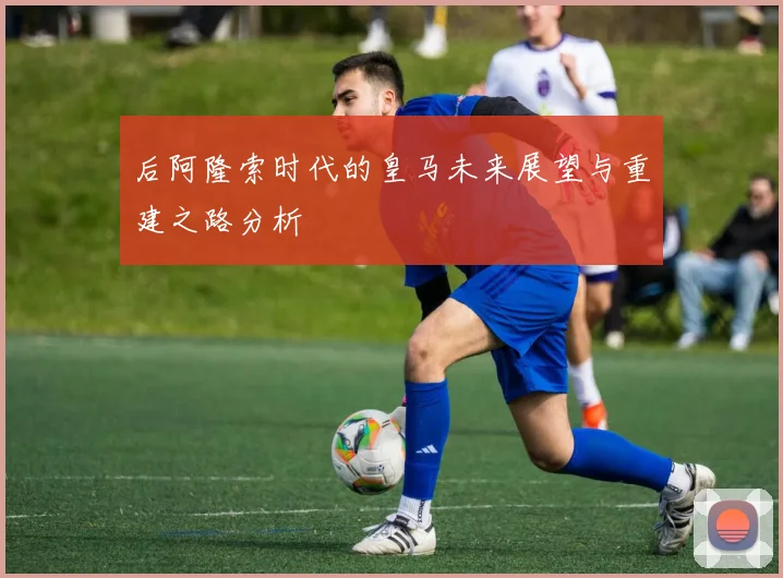后阿隆索时代的皇马未来展望与重建之路分析