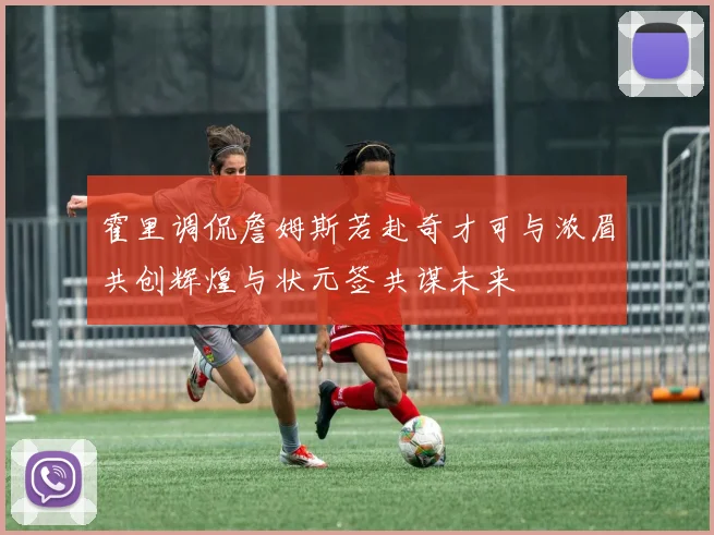 霍里调侃詹姆斯若赴奇才可与浓眉共创辉煌与状元签共谋未来