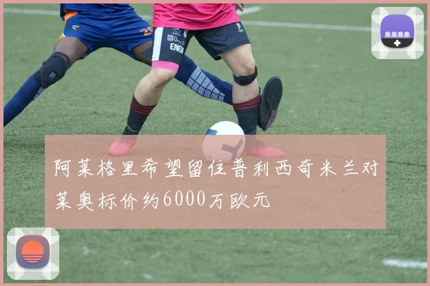 阿莱格里希望留住普利西奇米兰对莱奥标价约6000万欧元