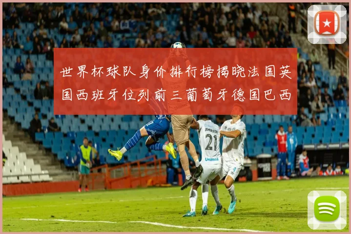 世界杯球队身价排行榜揭晓法国英国西班牙位列前三葡萄牙德国巴西身价均超九亿欧元