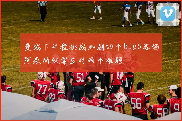 曼城下半程挑战加剧四个big6客场阿森纳仅需应对两个难题
