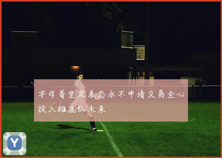 字母哥坚定表态永不申请交易全心投入雄鹿队未来