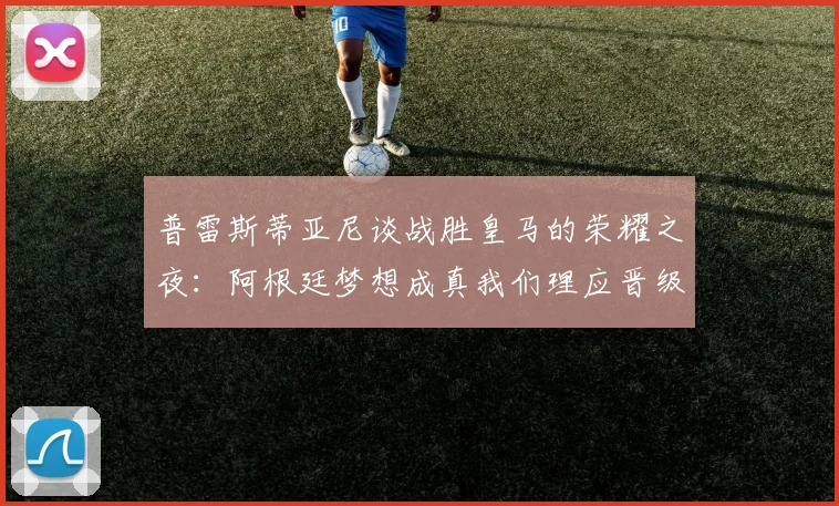 普雷斯蒂亚尼谈战胜皇马的荣耀之夜：阿根廷梦想成真我们理应晋级