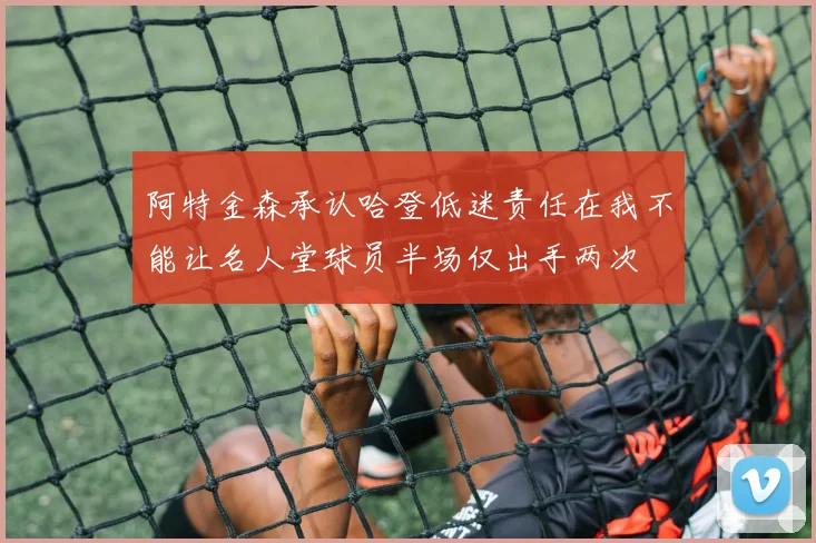 阿特金森承认哈登低迷责任在我不能让名人堂球员半场仅出手两次
