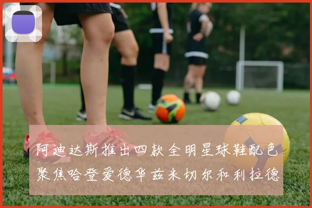 阿迪达斯推出四款全明星球鞋配色聚焦哈登爱德华兹米切尔和利拉德