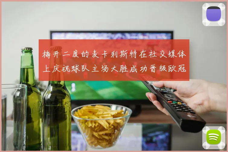 梅开二度的麦卡利斯特在社交媒体上庆祝球队主场大胜成功晋级欧冠16强