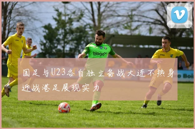 国足与U23各自独立备战大连不热身迎战港足展现实力