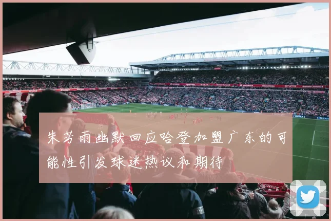 朱芳雨幽默回应哈登加盟广东的可能性引发球迷热议和期待
