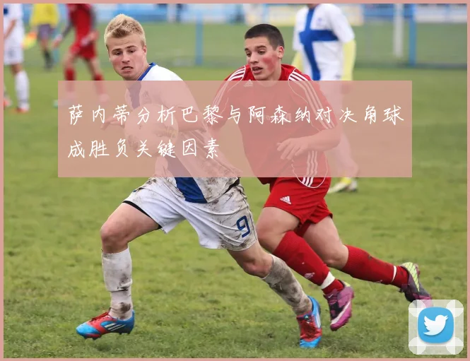 萨内蒂分析巴黎与阿森纳对决角球成胜负关键因素