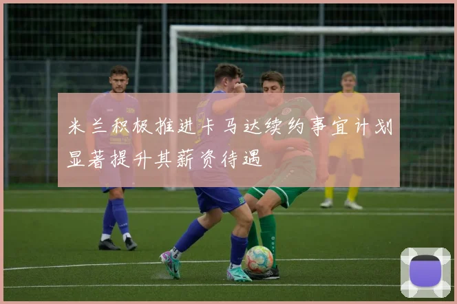 米兰积极推进卡马达续约事宜计划显著提升其薪资待遇