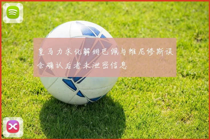 皇马力求化解姆巴佩与维尼修斯误会确认后者未泄密信息