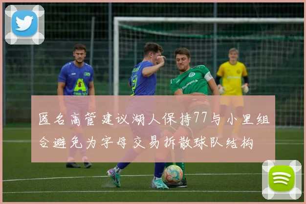 匿名高管建议湖人保持77与小里组合避免为字母交易拆散球队结构