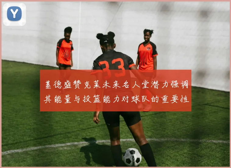 基德盛赞克莱未来名人堂潜力强调其能量与投篮能力对球队的重要性