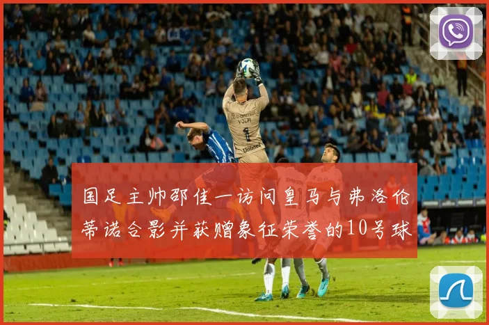 国足主帅邵佳一访问皇马与弗洛伦蒂诺合影并获赠象征荣誉的10号球衣