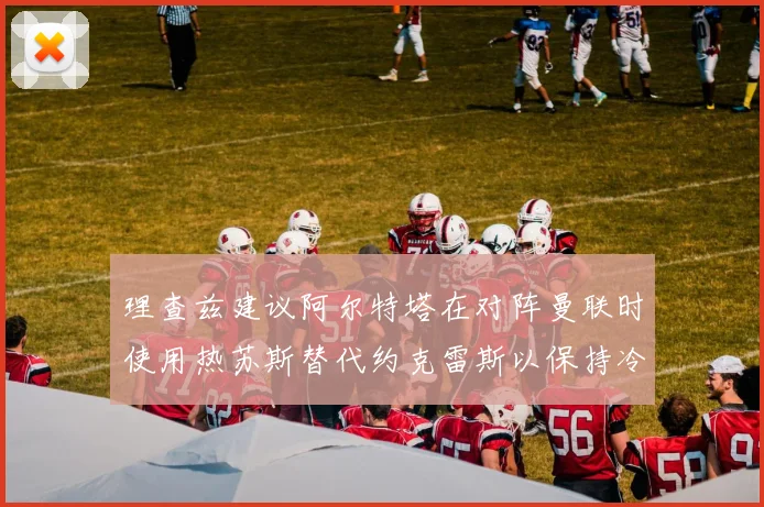 理查兹建议阿尔特塔在对阵曼联时使用热苏斯替代约克雷斯以保持冷静状态